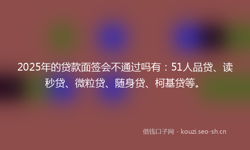 2025年的贷款面签会不通过吗有：51人品贷、读秒贷、微粒贷、随身贷、柯基贷等。