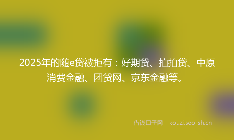 2025年的随e贷被拒有:好期贷、拍拍贷、中原消费金融、团贷网、京东金融等。