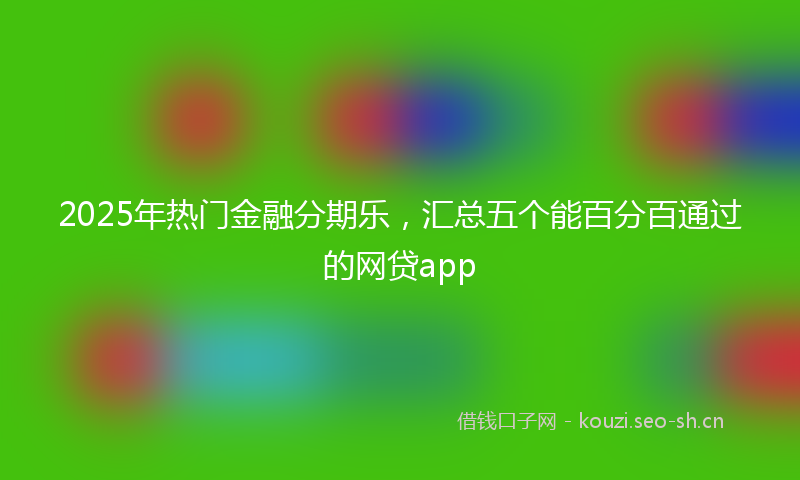 2025年热门金融分期乐,汇总五个能百分百通过的网贷app