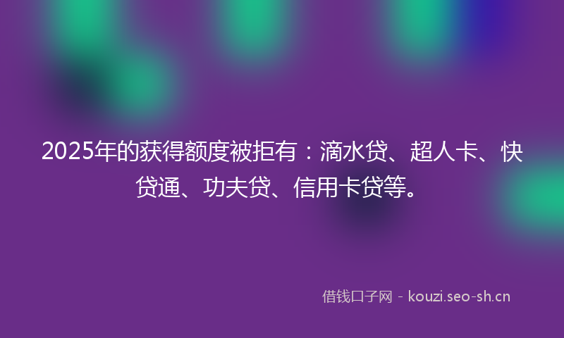 2025年的获得额度被拒有：滴水贷、超人卡、快贷通、功夫贷、信用卡贷等。