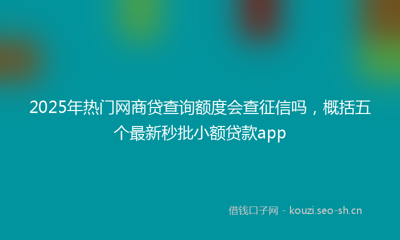 2025年热门网商贷查询额度会查征信吗，概括五个最新秒批小额贷款app