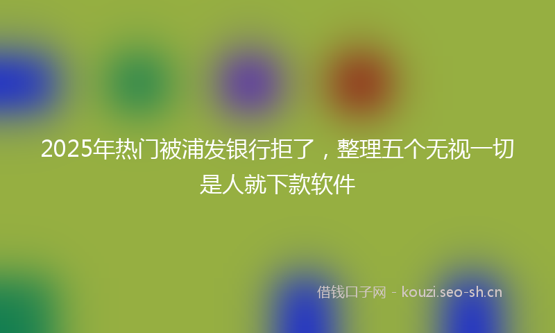 2025年热门被浦发银行拒了，整理五个无视一切是人就下款软件
