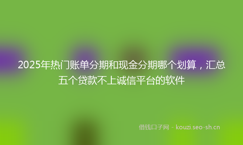 2025年热门账单分期和现金分期哪个划算,汇总五个贷款不上诚信平台的软件