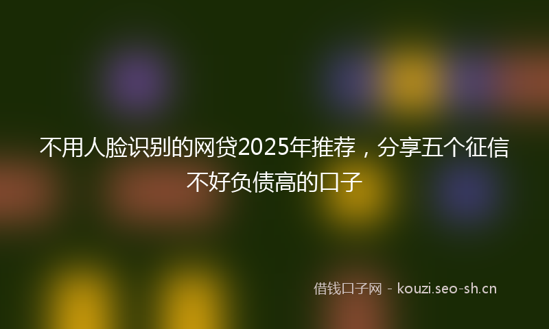 不用人脸识别的网贷2025年推荐，分享五个征信不好负债高的口子