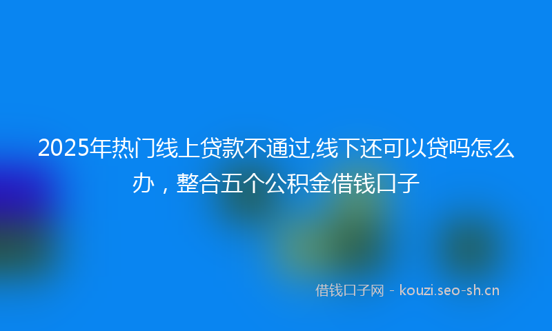 2025年热门线上贷款不通过,线下还可以贷吗怎么办，整合五个公积金借钱口子