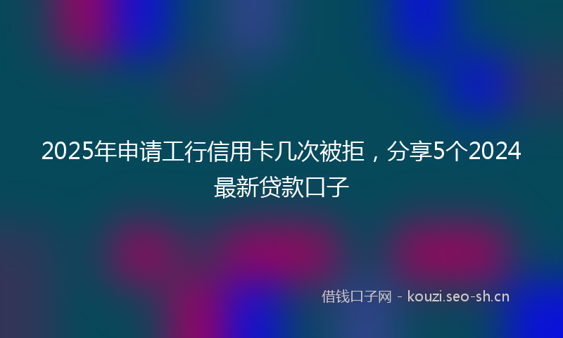 2025年申请工行信用卡几次被拒,分享5个2024最新贷款口子