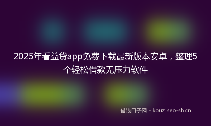 2025年看益贷app免费下载最新版本安卓，整理5个轻松借款无压力软件