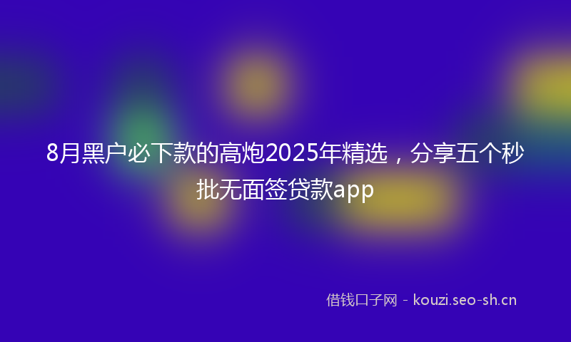 8月黑户必下款的高炮2025年精选，分享五个秒批无面签贷款app