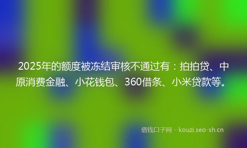 2025年的额度被冻结审核不通过有：拍拍贷、中原消费金融、小花钱包、360借条、小米贷款等。