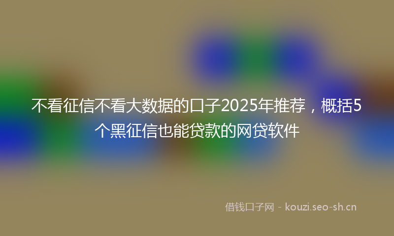 不看征信不看大数据的口子2025年推荐，概括5个黑征信也能贷款的网贷软件