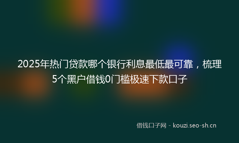 2025年热门贷款哪个银行利息最低最可靠，梳理5个黑户借钱0门槛极速下款口子