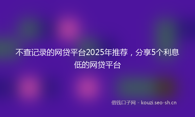不查记录的网贷平台2025年推荐，分享5个利息低的网贷平台