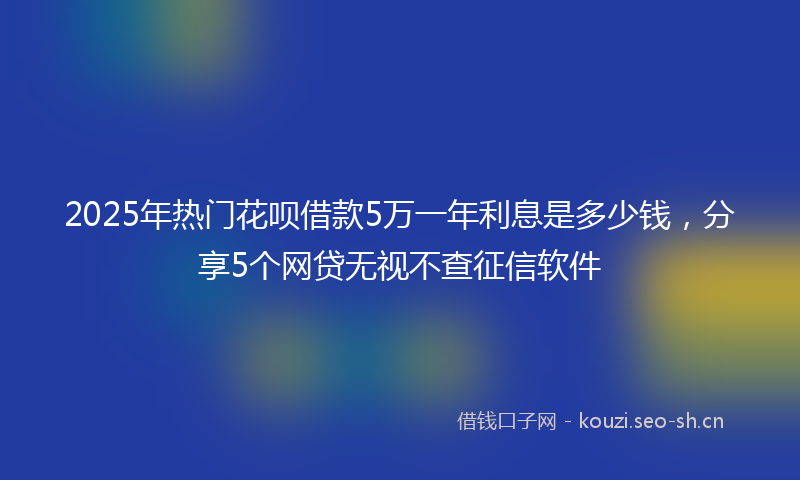 2025年热门花呗借款5万一年利息是多少钱，分享5个网贷无视不查征信软件