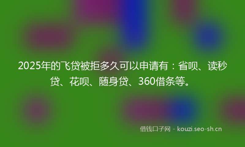 2025年的飞贷被拒多久可以申请有：省呗、读秒贷、花呗、随身贷、360借条等。
