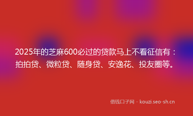 2025年的芝麻600必过的贷款马上不看征信有：拍拍贷、微粒贷、随身贷、安逸花、投友圈等。