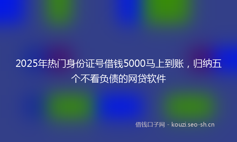 2025年热门身份证号借钱5000马上到账，归纳五个不看负债的网贷软件