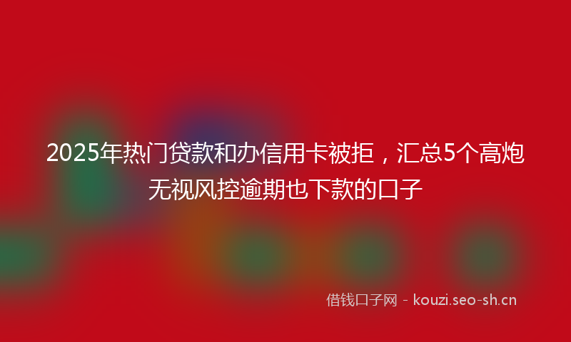 2025年热门贷款和办信用卡被拒，汇总5个高炮无视风控逾期也下款的口子
