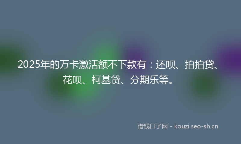2025年的万卡激活额不下款有:还呗、拍拍贷、花呗、柯基贷、分期乐等。