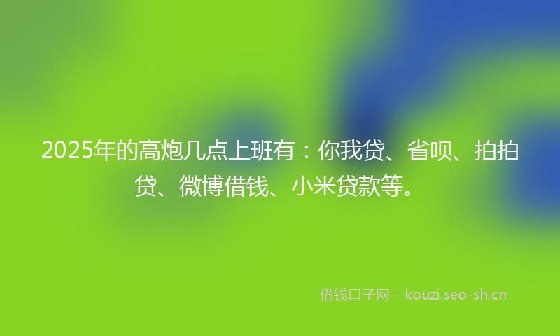 2025年的高炮几点上班有：你我贷、省呗、拍拍贷、微博借钱、小米贷款等。