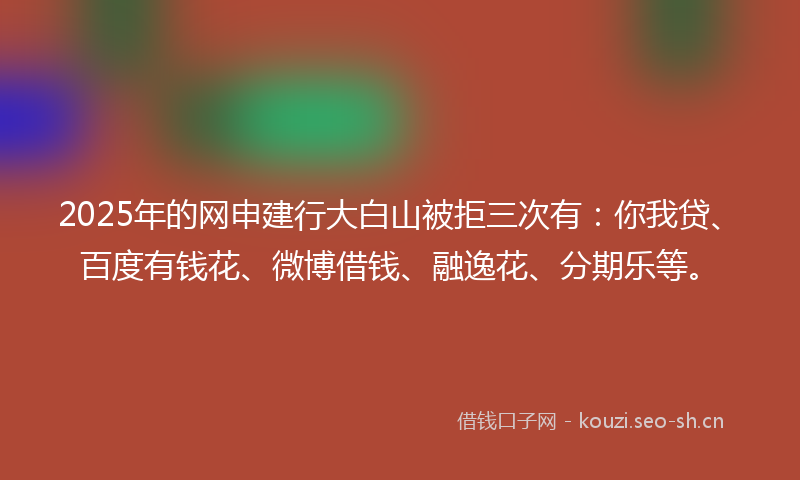 2025年的网申建行大白山被拒三次有：你我贷、百度有钱花、微博借钱、融逸花、分期乐等。