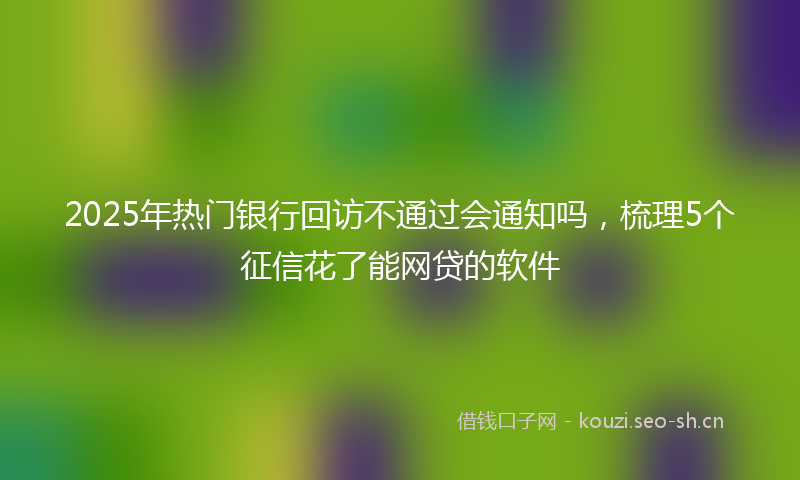2025年热门银行回访不通过会通知吗,梳理5个征信花了能网贷的软件