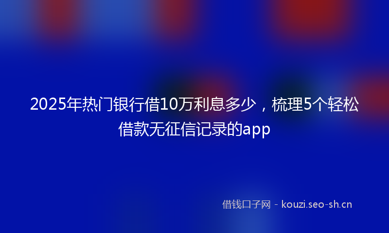 2025年热门银行借10万利息多少，梳理5个轻松借款无征信记录的app