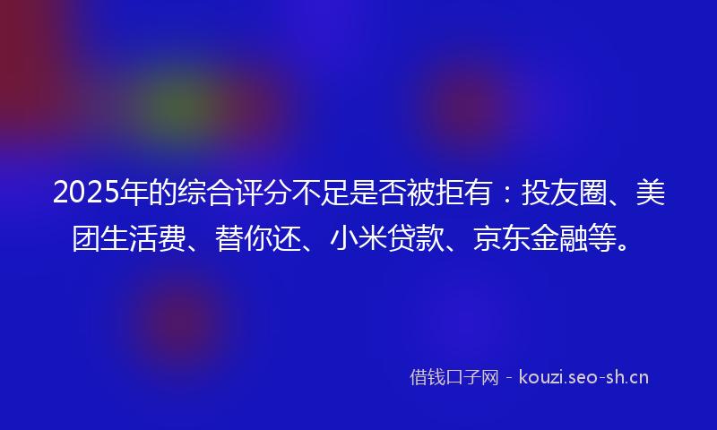 2025年的综合评分不足是否被拒有：投友圈、美团生活费、替你还、小米贷款、京东金融等。