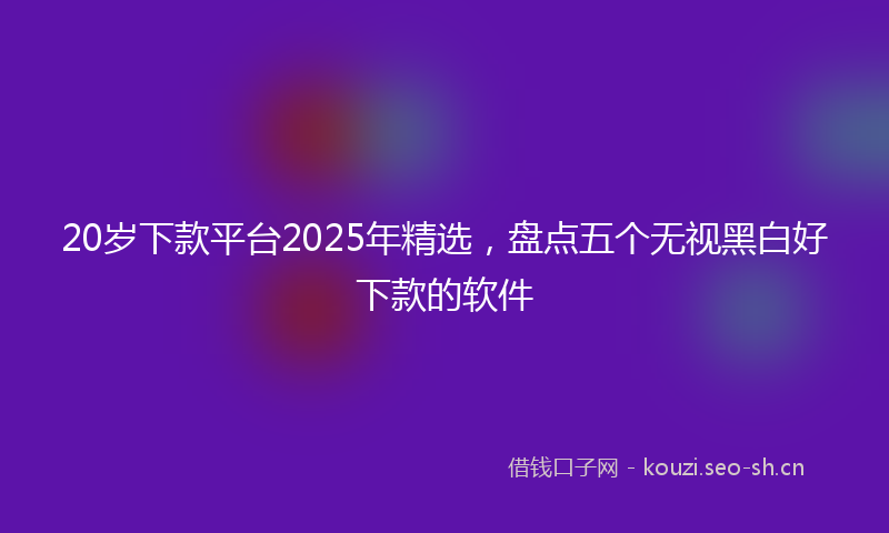 20岁下款平台2025年精选，盘点五个无视黑白好下款的软件