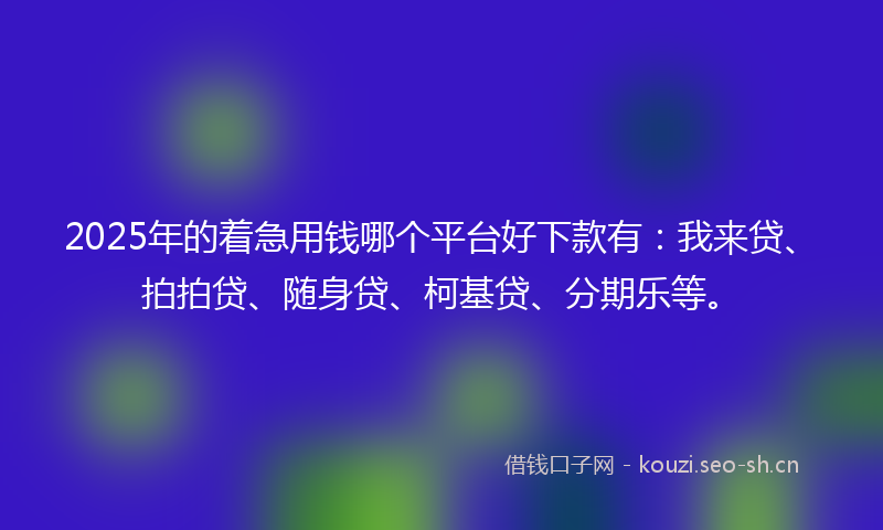 2025年的着急用钱哪个平台好下款有:我来贷、拍拍贷、随身贷、柯基贷、分期乐等。