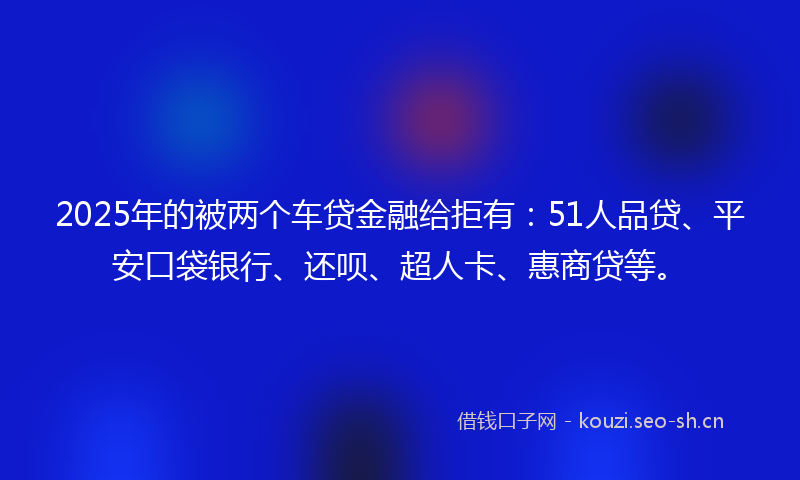 2025年的被两个车贷金融给拒有：51人品贷、平安口袋银行、还呗、超人卡、惠商贷等。