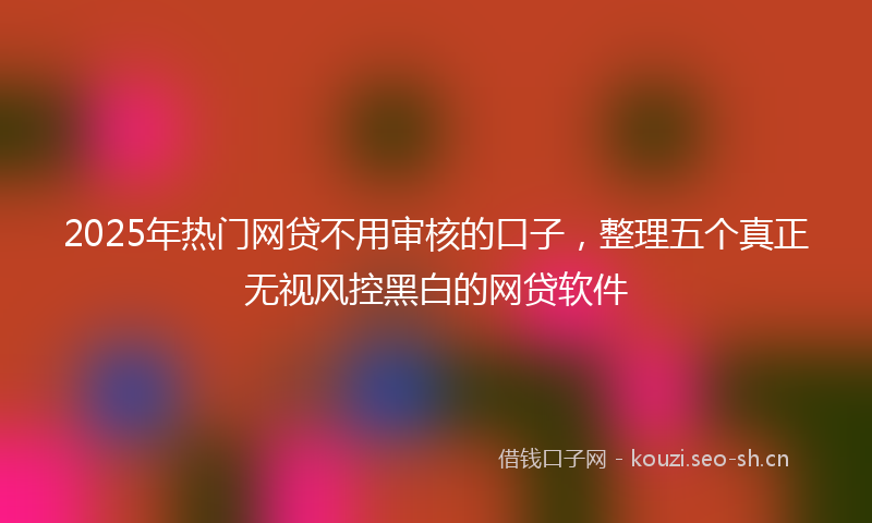 2025年热门网贷不用审核的口子，整理五个真正无视风控黑白的网贷软件