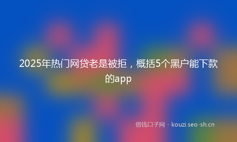 2025年热门网贷老是被拒，概括5个黑户能下款的app