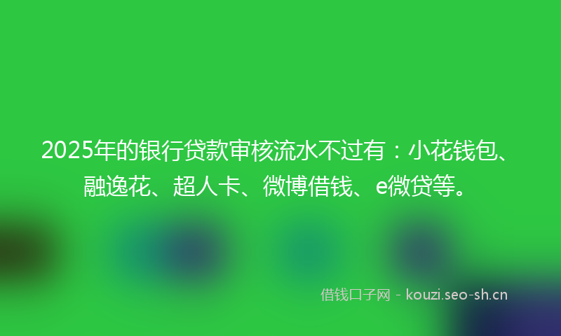 2025年的银行贷款审核流水不过有：小花钱包、融逸花、超人卡、微博借钱、e微贷等。