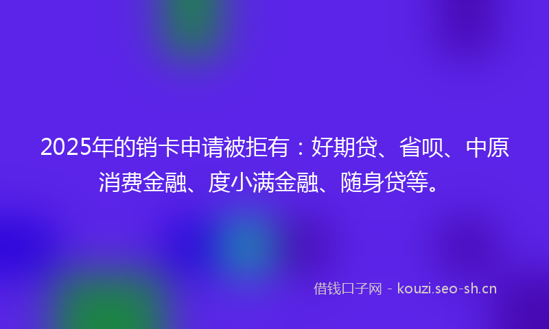 2025年的销卡申请被拒有:好期贷、省呗、中原消费金融、度小满金融、随身贷等。