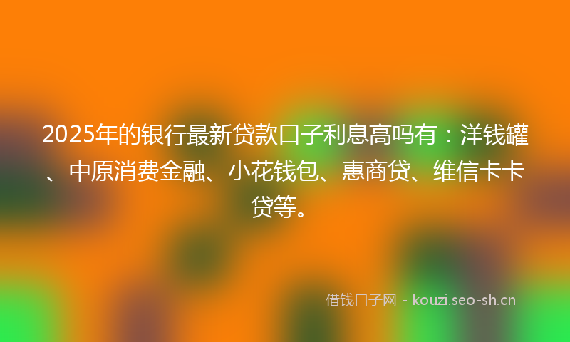 2025年的银行最新贷款口子利息高吗有:洋钱罐、中原消费金融、小花钱包、惠商贷、维信卡卡贷等。