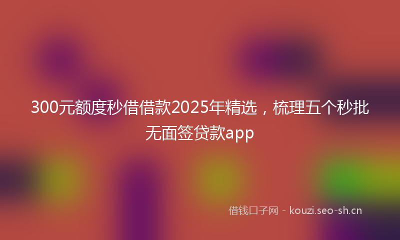 300元额度秒借借款2025年精选,梳理五个秒批无面签贷款app