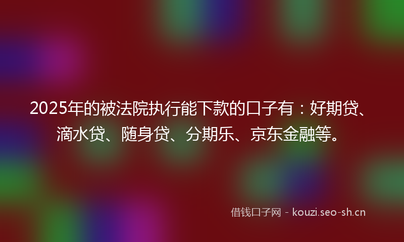 2025年的被法院执行能下款的口子有：好期贷、滴水贷、随身贷、分期乐、京东金融等。