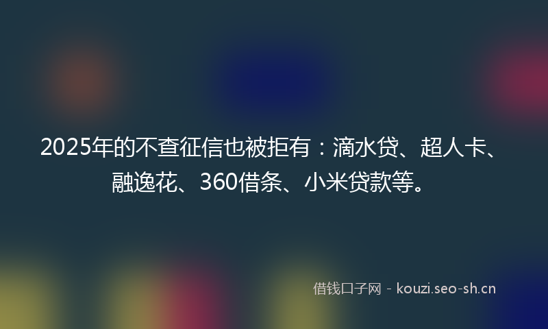 2025年的不查征信也被拒有：滴水贷、超人卡、融逸花、360借条、小米贷款等。