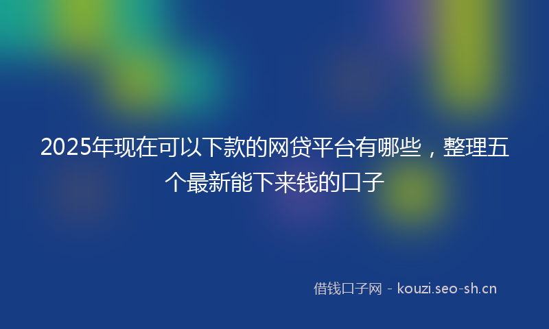 2025年现在可以下款的网贷平台有哪些，整理五个最新能下来钱的口子