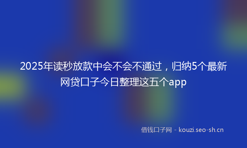 2025年读秒放款中会不会不通过,归纳5个最新网贷口子今日整理这五个app