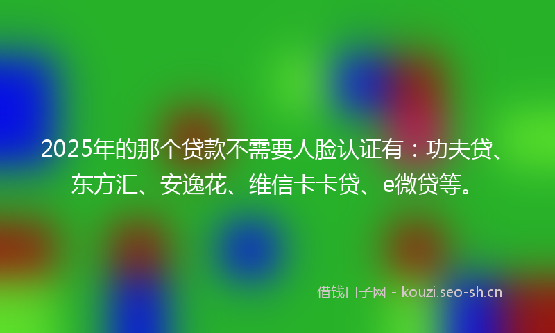 2025年的那个贷款不需要人脸认证有:功夫贷、东方汇、安逸花、维信卡卡贷、e微贷等。