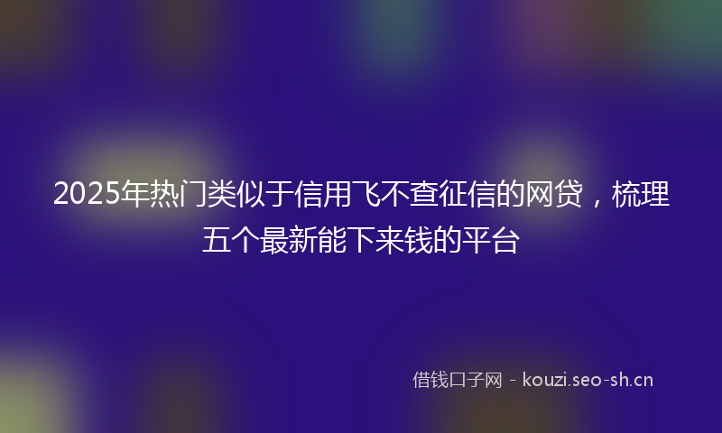 2025年热门类似于信用飞不查征信的网贷，梳理五个最新能下来钱的平台
