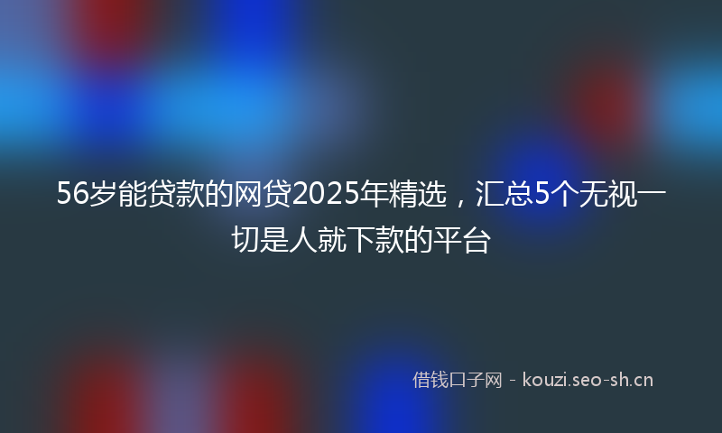 56岁能贷款的网贷2025年精选,汇总5个无视一切是人就下款的平台