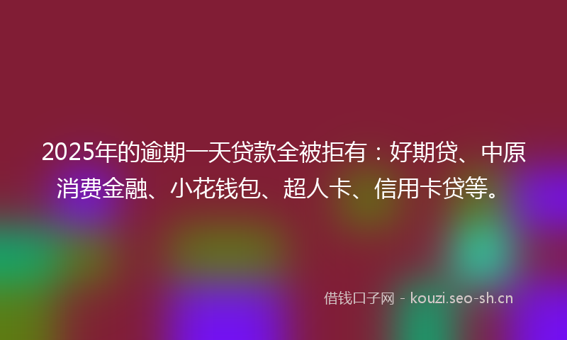 2025年的逾期一天贷款全被拒有：好期贷、中原消费金融、小花钱包、超人卡、信用卡贷等。
