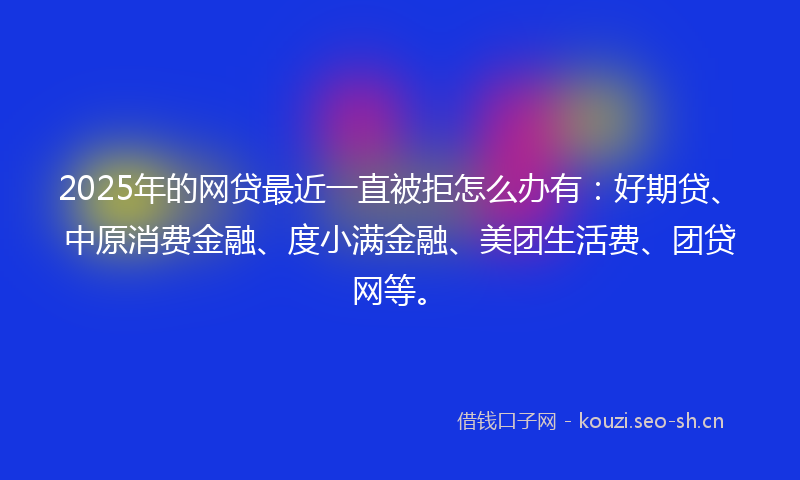 2025年的网贷最近一直被拒怎么办有：好期贷、中原消费金融、度小满金融、美团生活费、团贷网等。