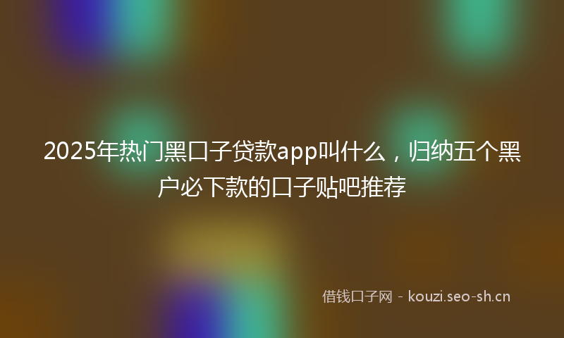 2025年热门黑口子贷款app叫什么，归纳五个黑户必下款的口子贴吧推荐