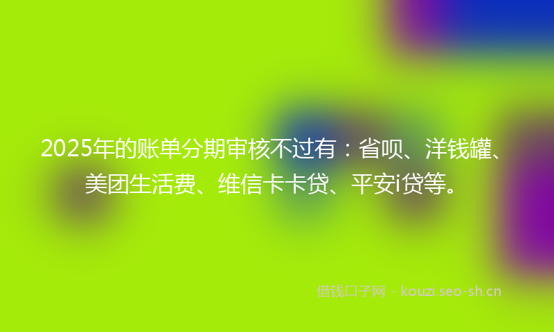 2025年的账单分期审核不过有:省呗、洋钱罐、美团生活费、维信卡卡贷、平安i贷等。