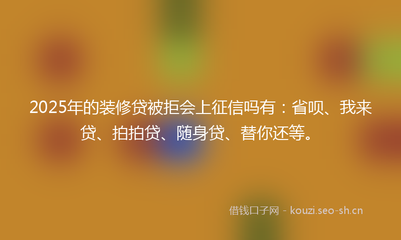 2025年的装修贷被拒会上征信吗有：省呗、我来贷、拍拍贷、随身贷、替你还等。