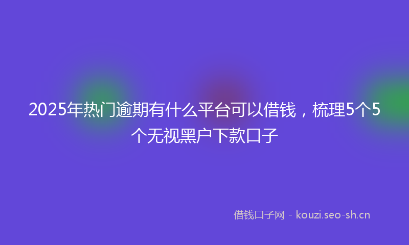 2025年热门逾期有什么平台可以借钱，梳理5个5个无视黑户下款口子