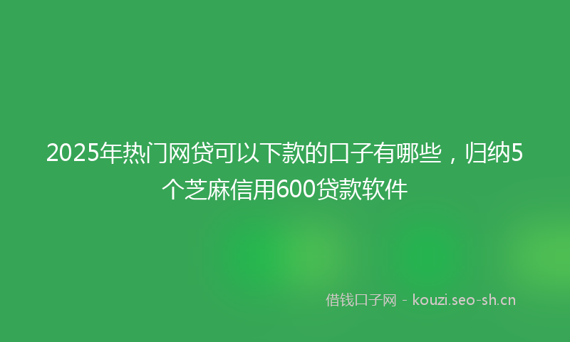 2025年热门网贷可以下款的口子有哪些，归纳5个芝麻信用600贷款软件